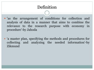 Definition
 ‘as the arrangement of conditions for collection and
analysis of data in a manner that aims to combine the
relevance to the research purpose with economy in
procedure’-by Jahoda
 ‘a master plan, specifying the methods and procedures for
collecting and analyzing the needed information’-by
Zikmund
 