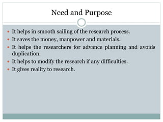 Need and Purpose
 It helps in smooth sailing of the research process.
 It saves the money, manpower and materials.
 It helps the researchers for advance planning and avoids
duplication.
 It helps to modify the research if any difficulties.
 It gives reality to research.
 