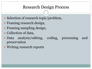 Research Design Process
 Selection of research topic/problem,
 Framing research design,
 Framing sampling design,
 Collection of data,
 Data analysis/editing, coding, processing and
preservation
 Writing research reports
 
