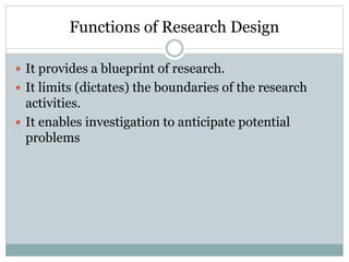 Functions of Research Design
 It provides a blueprint of research.
 It limits (dictates) the boundaries of the research
activities.
 It enables investigation to anticipate potential
problems
 