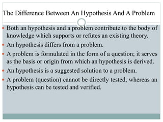 The Difference Between An Hypothesis And A Problem
 Both an hypothesis and a problem contribute to the body of
knowledge which supports or refutes an existing theory.
 An hypothesis differs from a problem.
 A problem is formulated in the form of a question; it serves
as the basis or origin from which an hypothesis is derived.
 An hypothesis is a suggested solution to a problem.
 A problem (question) cannot be directly tested, whereas an
hypothesis can be tested and verified.
 