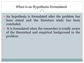 When is an Hypothesis Formulated
 An hypothesis is formulated after the problem has
been stated and the literature study has been
concluded.
 It is formulated when the researcher is totally aware
of the theoretical and empirical background to the
problem.
 
