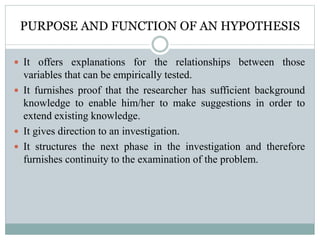 PURPOSE AND FUNCTION OF AN HYPOTHESIS
 It offers explanations for the relationships between those
variables that can be empirically tested.
 It furnishes proof that the researcher has sufficient background
knowledge to enable him/her to make suggestions in order to
extend existing knowledge.
 It gives direction to an investigation.
 It structures the next phase in the investigation and therefore
furnishes continuity to the examination of the problem.
 