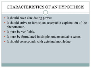 CHARACTERISTICS OF AN HYPOTHESIS
 It should have elucidating power.
 It should strive to furnish an acceptable explanation of the
phenomenon.
 It must be verifiable.
 It must be formulated in simple, understandable terms.
 It should corresponds with existing knowledge.
 