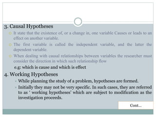 3. Causal Hypotheses
 It state that the existence of, or a change in, one variable Causes or leads to an
effect on another variable.
 The first variable is called the independent variable, and the latter the
dependent variable.
 When dealing with causal relationships between variables the researcher must
consider the direction in which such relationship flow
e.g: which is cause and which is effect
4. Working Hypotheses
 While planning the study of a problem, hypotheses are formed.
 Initially they may not be very specific. In such cases, they are referred
to as ‘ working hypotheses’ which are subject to modification as the
investigation proceeds.
Cont…
 