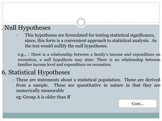 . Null Hypotheses
 This hypotheses are formulated for testing statistical significance,
since, this form is a convenient approach to statistical analysis. As
the test would nullify the null hypotheses.
e.g., : There is a relationship between a family’s income and expenditure on
recreation, a null hypothesis may state: There is no relationship between
families income level and expenditure on recreation.
6. Statistical Hypotheses
 These are statements about a statistical population. These are derived
from a sample. These are quantitative in nature in that they are
numerically measurable
eg: Group A is older than B’
Cont…
 