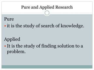 Pure and Applied Research
Pure
 it is the study of search of knowledge.
Applied
 It is the study of finding solution to a
problem.
 