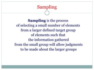 Sampling
Sampling is the process
of selecting a small number of elements
from a larger defined target group
of elements such that
the information gathered
from the small group will allow judgments
to be made about the larger groups
 