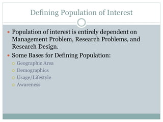  Population of interest is entirely dependent on
Management Problem, Research Problems, and
Research Design.
 Some Bases for Defining Population:
 Geographic Area
 Demographics
 Usage/Lifestyle
 Awareness
Defining Population of Interest
 