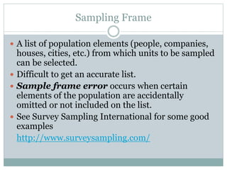 A list of population elements (people, companies,
houses, cities, etc.) from which units to be sampled
can be selected.
 Difficult to get an accurate list.
 Sample frame error occurs when certain
elements of the population are accidentally
omitted or not included on the list.
 See Survey Sampling International for some good
examples
http://www.surveysampling.com/
Sampling Frame
 