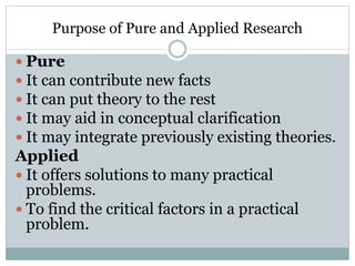 Purpose of Pure and Applied Research
 Pure
 It can contribute new facts
 It can put theory to the rest
 It may aid in conceptual clarification
 It may integrate previously existing theories.
Applied
 It offers solutions to many practical
problems.
 To find the critical factors in a practical
problem.
 
