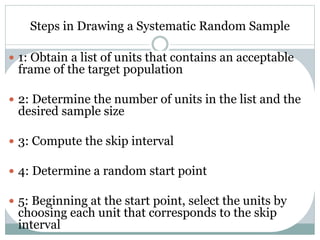 Steps in Drawing a Systematic Random Sample
 1: Obtain a list of units that contains an acceptable
frame of the target population
 2: Determine the number of units in the list and the
desired sample size
 3: Compute the skip interval
 4: Determine a random start point
 5: Beginning at the start point, select the units by
choosing each unit that corresponds to the skip
interval
 