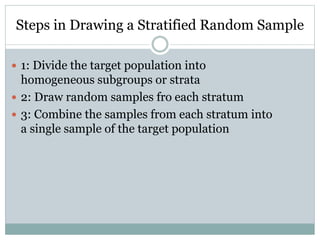 Steps in Drawing a Stratified Random Sample
 1: Divide the target population into
homogeneous subgroups or strata
 2: Draw random samples fro each stratum
 3: Combine the samples from each stratum into
a single sample of the target population
 