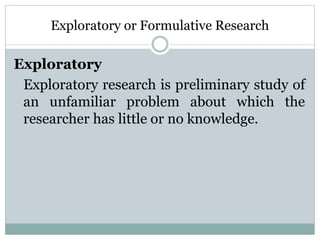 Exploratory or Formulative Research
Exploratory
Exploratory research is preliminary study of
an unfamiliar problem about which the
researcher has little or no knowledge.
 