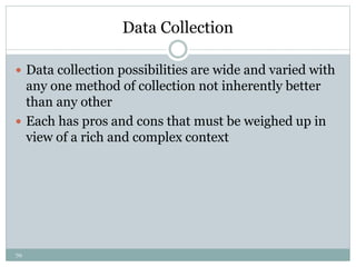 70
Data Collection
 Data collection possibilities are wide and varied with
any one method of collection not inherently better
than any other
 Each has pros and cons that must be weighed up in
view of a rich and complex context
 