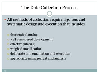 71
The Data Collection Process
 All methods of collection require rigorous and
systematic design and execution that includes
 thorough planning
 well considered development
 effective piloting
 weighed modification
 deliberate implementation and execution
 appropriate management and analysis
 