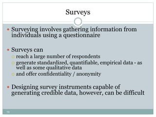 72
Surveys
 Surveying involves gathering information from
individuals using a questionnaire
 Surveys can
 reach a large number of respondents
 generate standardized, quantifiable, empirical data - as
well as some qualitative data
 and offer confidentiality / anonymity
 Designing survey instruments capable of
generating credible data, however, can be difficult
 