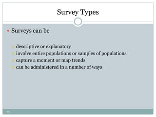 73
Survey Types
 Surveys can be
 descriptive or explanatory
 involve entire populations or samples of populations
 capture a moment or map trends
 can be administered in a number of ways
 