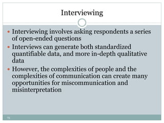 75
Interviewing
 Interviewing involves asking respondents a series
of open-ended questions
 Interviews can generate both standardized
quantifiable data, and more in-depth qualitative
data
 However, the complexities of people and the
complexities of communication can create many
opportunities for miscommunication and
misinterpretation
 