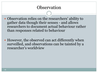 78
Observation
 Observation relies on the researchers’ ability to
gather data though their senses - and allows
researchers to document actual behaviour rather
than responses related to behaviour
 However, the observed can act differently when
surveilled, and observations can be tainted by a
researcher’s worldview
 
