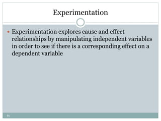 81
Experimentation
 Experimentation explores cause and effect
relationships by manipulating independent variables
in order to see if there is a corresponding effect on a
dependent variable
 