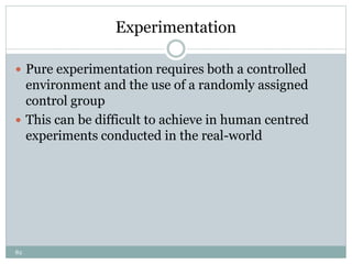 82
Experimentation
 Pure experimentation requires both a controlled
environment and the use of a randomly assigned
control group
 This can be difficult to achieve in human centred
experiments conducted in the real-world
 
