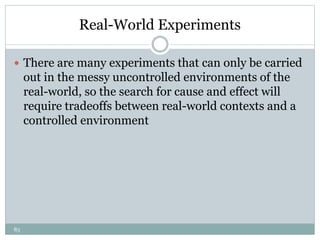 83
Real-World Experiments
 There are many experiments that can only be carried
out in the messy uncontrolled environments of the
real-world, so the search for cause and effect will
require tradeoffs between real-world contexts and a
controlled environment
 