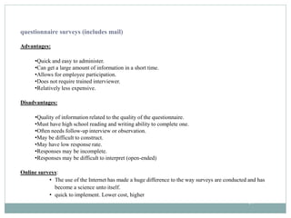 84
questionnaire surveys (includes mail)
Advantages:
•Quick and easy to administer.
•Can get a large amount of information in a short time.
•Allows for employee participation.
•Does not require trained interviewer.
•Relatively less expensive.
Disadvantages:
•Quality of information related to the quality of the questionnaire.
•Must have high school reading and writing ability to complete one.
•Often needs follow-up interview or observation.
•May be difficult to construct.
•May have low response rate.
•Responses may be incomplete.
•Responses may be difficult to interpret (open-ended)
Online surveys:
• The use of the Internet has made a huge difference to the way surveys are conducted and has
become a science unto itself.
• quick to implement. Lower cost, higher
 