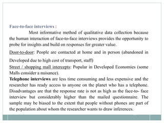 85
Face-to-face interviews :
Most informative method of qualitative data collection because
the human interaction of face-to-face interviews provides the opportunity to
probe for insights and build on responses for greater value.
Door-to-door: People are contacted at home and in person (abandoned in
Developed due to high cost of transport, staff)
Street / shopping mall intercepts: Popular in Developed Economies (some
Malls consider a nuisance).
Telephone interviews are less time consuming and less expensive and the
researcher has ready access to anyone on the planet who has a telephone.
Disadvantages are that the response rate is not as high as the face-to- face
interview but considerably higher than the mailed questionnaire. The
sample may be biased to the extent that people without phones are part of
the population about whom the researcher wants to draw inferences.
 
