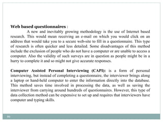 86
Web based questionnaires :
A new and inevitably growing methodology is the use of Internet based
research. This would mean receiving an e-mail on which you would click on an
address that would take you to a secure web-site to fill in a questionnaire. This type
of research is often quicker and less detailed. Some disadvantages of this method
include the exclusion of people who do not have a computer or are unable to access a
computer. Also the validity of such surveys are in question as people might be in a
hurry to complete it and so might not give accurate responses.
Computer Assisted Personal Interviewing (CAPI): is a form of personal
interviewing, but instead of completing a questionnaire, the interviewer brings along
a laptop or hand-held computer to enter the information directly into the database.
This method saves time involved in processing the data, as well as saving the
interviewer from carrying around hundreds of questionnaires. However, this type of
data collection method can be expensive to set up and requires that interviewers have
computer and typing skills.
 