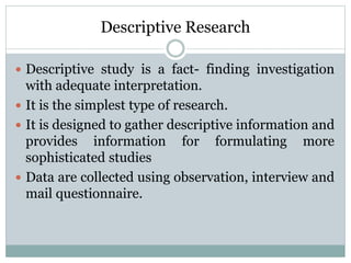 Descriptive Research
 Descriptive study is a fact- finding investigation
with adequate interpretation.
 It is the simplest type of research.
 It is designed to gather descriptive information and
provides information for formulating more
sophisticated studies
 Data are collected using observation, interview and
mail questionnaire.
 