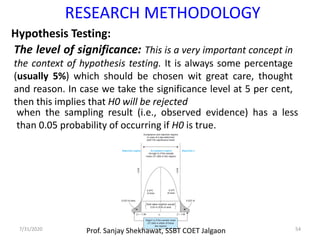 7/31/2020 54
The level of significance: This is a very important concept in
the context of hypothesis testing. It is always some percentage
(usually 5%) which should be chosen wit great care, thought
and reason. In case we take the significance level at 5 per cent,
then this implies that H0 will be rejected
RESEARCH METHODOLOGY
Hypothesis Testing:
when the sampling result (i.e., observed evidence) has a less
than 0.05 probability of occurring if H0 is true.
Prof. Sanjay Shekhawat, SSBT COET Jalgaon
 