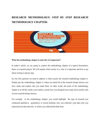 RESEARCH METHODOLOGY: STEP BY STEP RESEARCH
METHODOLOGY CHAPTER:
What the methodology chapter is and why it is important?
In today’s article, we are going to explore the methodology chapter of a typical dissertation,
thesis or research project. We will unpack what exactly it is, why it is important and how to go
about writing it step by step.
So, the first question we need to address is what exactly the research methodology chapter is.
Simply put the methodology chapter is where you detail all of the research design choices you
have made and explain why you made them. In other words, the point of the methodology
chapter is to tell the reader, your marker, exactly how you designed your study and to justify each
of your research design choices.
For example, in the methodology chapter, you would highlight the type of research you
conducted qualitative, quantitative or mixed methods, how you collected your data, how you
analyzed your data and who or where you collected the data from.
 