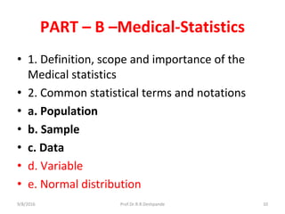 PART – B –Medical-Statistics
• 1. Definition, scope and importance of the
Medical statistics
• 2. Common statistical terms and notations
• a. Population
• b. Sample
• c. Data
• d. Variable
• e. Normal distribution
9/8/2016 10Prof.Dr.R.R.Deshpande
 
