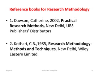 Reference books for Research Methodology
• 1. Dawson, Catherine, 2002, Practical
Research Methods, New Delhi, UBS
Publishers’ Distributors
• 2. Kothari, C.R.,1985, Research Methodology-
Methods and Techniques, New Delhi, Wiley
Eastern Limited.
9/8/2016 15Prof.Dr.R.R.Deshpande
 