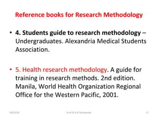 Reference books for Research Methodology
• 4. Students guide to research methodology –
Undergraduates. Alexandria Medical Students
Association.
• 5. Health research methodology. A guide for
training in research methods. 2nd edition.
Manila, World Health Organization Regional
Office for the Western Pacific, 2001.
9/8/2016 17Prof.Dr.R.R.Deshpande
 