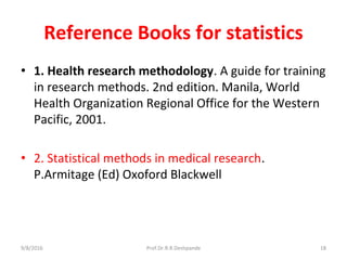 Reference Books for statistics
• 1. Health research methodology. A guide for training
in research methods. 2nd edition. Manila, World
Health Organization Regional Office for the Western
Pacific, 2001.
• 2. Statistical methods in medical research.
P.Armitage (Ed) Oxoford Blackwell
9/8/2016 18Prof.Dr.R.R.Deshpande
 