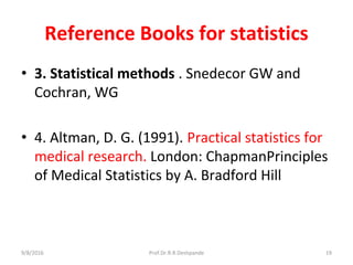 Reference Books for statistics
• 3. Statistical methods . Snedecor GW and
Cochran, WG
• 4. Altman, D. G. (1991). Practical statistics for
medical research. London: ChapmanPrinciples
of Medical Statistics by A. Bradford Hill
9/8/2016 19Prof.Dr.R.R.Deshpande
 