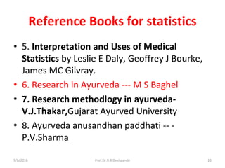 Reference Books for statistics
• 5. Interpretation and Uses of Medical
Statistics by Leslie E Daly, Geoffrey J Bourke,
James MC Gilvray.
• 6. Research in Ayurveda --- M S Baghel
• 7. Research methodlogy in ayurveda-
V.J.Thakar,Gujarat Ayurved University
• 8. Ayurveda anusandhan paddhati -- -
P.V.Sharma
9/8/2016 20Prof.Dr.R.R.Deshpande
 