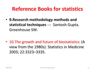 Reference Books for statistics
• 9.Research methodology methods and
statistical techniques --- Santosh Gupta.
Greenhouse SW.
• 10.The growth and future of biostatistics: (A
view from the 1980s). Statistics in Medicine
2003; 22:3323–3335.
9/8/2016 21Prof.Dr.R.R.Deshpande
 