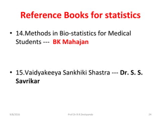 Reference Books for statistics
• 14.Methods in Bio-statistics for Medical
Students --- BK Mahajan
• 15.Vaidyakeeya Sankhiki Shastra --- Dr. S. S.
Savrikar
9/8/2016 24Prof.Dr.R.R.Deshpande
 