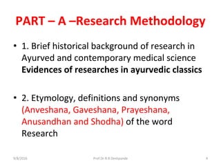 PART – A –Research Methodology
• 1. Brief historical background of research in
Ayurved and contemporary medical science
Evidences of researches in ayurvedic classics
• 2. Etymology, definitions and synonyms
(Anveshana, Gaveshana, Prayeshana,
Anusandhan and Shodha) of the word
Research
9/8/2016 4Prof.Dr.R.R.Deshpande
 