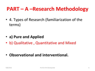 PART – A –Research Methodology
• 4. Types of Research (familiarization of the
terms)
• a) Pure and Applied
• b) Qualitative , Quantitative and Mixed
• Observational and interventional.
9/8/2016 6Prof.Dr.R.R.Deshpande
 