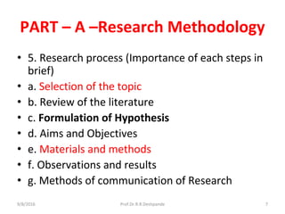 PART – A –Research Methodology
• 5. Research process (Importance of each steps in
brief)
• a. Selection of the topic
• b. Review of the literature
• c. Formulation of Hypothesis
• d. Aims and Objectives
• e. Materials and methods
• f. Observations and results
• g. Methods of communication of Research
9/8/2016 7Prof.Dr.R.R.Deshpande
 