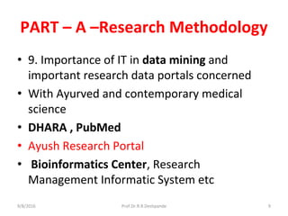 PART – A –Research Methodology
• 9. Importance of IT in data mining and
important research data portals concerned
• With Ayurved and contemporary medical
science
• DHARA , PubMed
• Ayush Research Portal
• Bioinformatics Center, Research
Management Informatic System etc
9/8/2016 9Prof.Dr.R.R.Deshpande
 