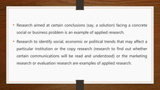 • Research aimed at certain conclusions (say, a solution) facing a concrete
social or business problem is an example of applied research.
• Research to identify social, economic or political trends that may affect a
particular institution or the copy research (research to find out whether
certain communications will be read and understood) or the marketing
research or evaluation research are examples of applied research.
 