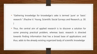 • “Gathering knowledge for knowledge’s sake is termed ‘pure’ or ‘basic’
research.” (Pauline V. Young, Scientific Social Surveys and Research, p. 30.
)
• Thus, the central aim of applied research is to discover a solution for
some pressing practical problem, whereas basic research is directed
towards finding information that has a broad base of applications and
thus, adds to the already existing organized body of scientific knowledge
 