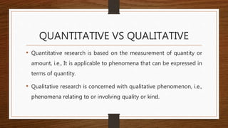 QUANTITATIVE VS QUALITATIVE
• Quantitative research is based on the measurement of quantity or
amount, i.e., It is applicable to phenomena that can be expressed in
terms of quantity.
• Qualitative research is concerned with qualitative phenomenon, i.e.,
phenomena relating to or involving quality or kind.
 