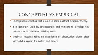 CONCEPTUAL VS EMPIRICAL
• Conceptual research is that related to some abstract idea(s) or theory.
• It is generally used by philosophers and thinkers to develop new
concepts or to reinterpret existing ones.
• Empirical research relies on experience or observation alone, often
without due regard for system and theory.
 