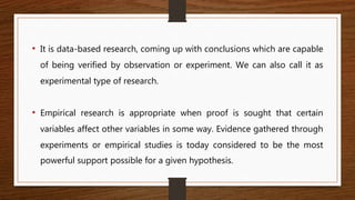 • It is data-based research, coming up with conclusions which are capable
of being verified by observation or experiment. We can also call it as
experimental type of research.
• Empirical research is appropriate when proof is sought that certain
variables affect other variables in some way. Evidence gathered through
experiments or empirical studies is today considered to be the most
powerful support possible for a given hypothesis.
 